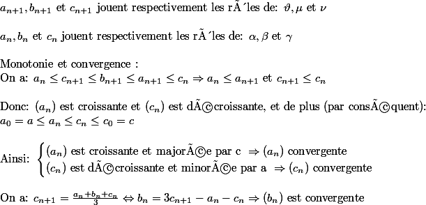 a_{n+1}, b_{n+1} \text{ et } c_{n+1} \text{ jouent respectivement les rôles de: }\vartheta , \mu \text{ et }\nu \\\\ a_n, b_n \text{ et }c_n\text{ jouent respectivement les rôles de: }\alpha , \beta \text{ et }\gamma\\\\ \text{Monotonie et convergence :}\\ \text{On a: } a_n\leq c_{n+1}\leq b_{n+1}\leq a_{n+1}\leq c_n\Rightarrow a_n\leq a_{n+1} \text{ et } c_{n+1}\leq c_n\\\\\text{Donc: } (a_n) \text{ est croissante et } (c_n) \text{ est décroissante, et de plus (par conséquent): } \\a_0=a\leq a_n\leq c_n\leq c_0=c\\\\ \text{Ainsi: }\begin{cases} (a_n) \text{ est croissante et majorée par c }\Rightarrow (a_n) \text{ convergente} \\ (c_n) \text{ est décroissante et minorée par a }\Rightarrow (c_n) \text{ convergente} \end{cases} \\\\\text{On a: }c_{n+1}=\frac{a_n+b_n+c_n}{3}\Leftrightarrow b_n= 3 c_{n+1}-a_n-c_n\Rightarrow (b_n) \text{ est convergente}